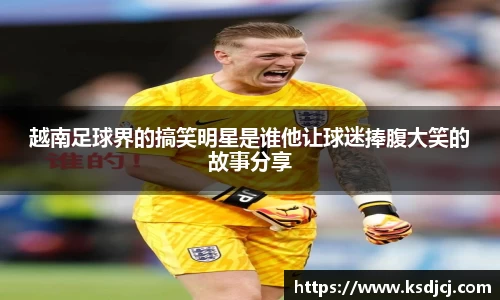 越南足球界的搞笑明星是谁他让球迷捧腹大笑的故事分享